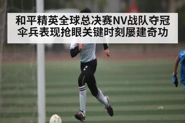 和平精英全球总决赛NV战队夺冠伞兵表现抢眼关键时刻屡建奇功