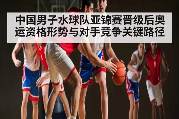 中国男子水球队亚锦赛晋级后奥运资格形势与对手竞争关键路径