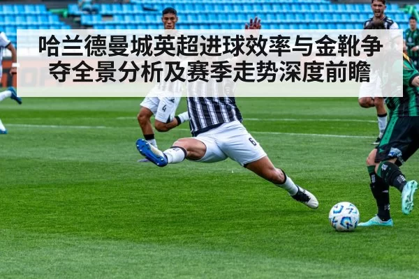 哈兰德曼城英超进球效率与金靴争夺全景分析及赛季走势深度前瞻